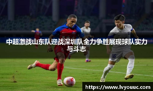 中超激战山东队迎战深圳队全力争胜展现球队实力与斗志